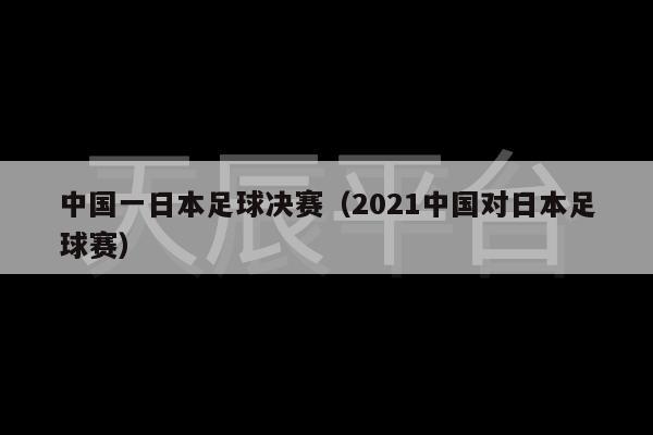 中国一日本足球决赛（2021中国对日本足球赛）-第1张图片-天辰注册【天辰电子线有限公司】平台登录电线